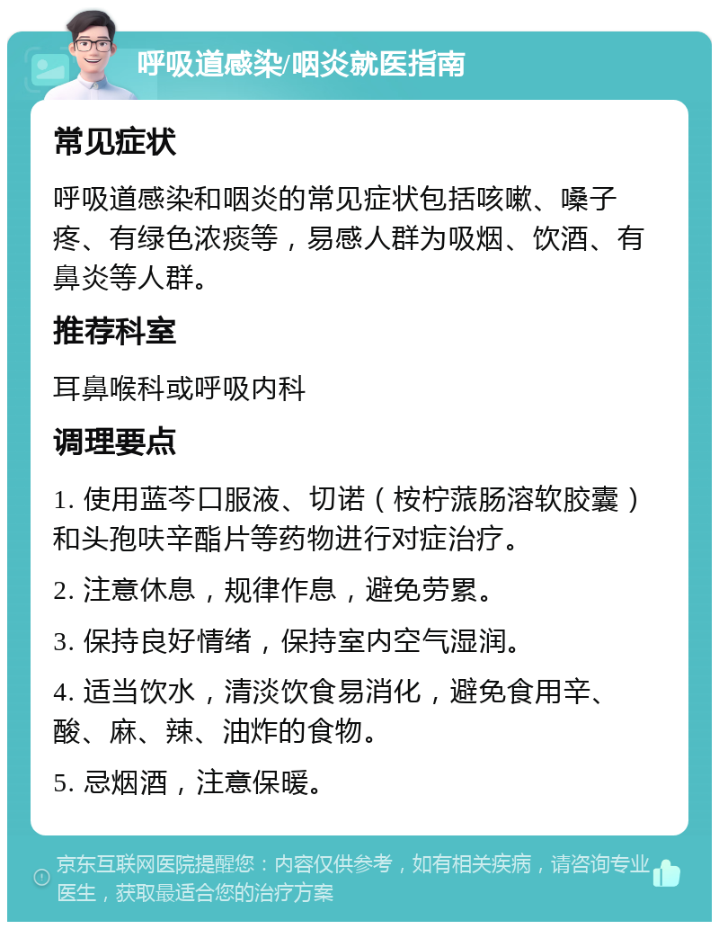 呼吸道感染/咽炎就医指南 常见症状 呼吸道感染和咽炎的常见症状包括咳嗽、嗓子疼、有绿色浓痰等，易感人群为吸烟、饮酒、有鼻炎等人群。 推荐科室 耳鼻喉科或呼吸内科 调理要点 1. 使用蓝芩口服液、切诺（桉柠蒎肠溶软胶囊）和头孢呋辛酯片等药物进行对症治疗。 2. 注意休息，规律作息，避免劳累。 3. 保持良好情绪，保持室内空气湿润。 4. 适当饮水，清淡饮食易消化，避免食用辛、酸、麻、辣、油炸的食物。 5. 忌烟酒，注意保暖。