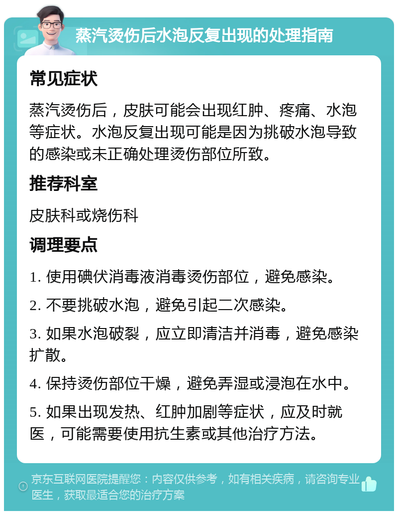 蒸汽烫伤后水泡反复出现的处理指南 常见症状 蒸汽烫伤后，皮肤可能会出现红肿、疼痛、水泡等症状。水泡反复出现可能是因为挑破水泡导致的感染或未正确处理烫伤部位所致。 推荐科室 皮肤科或烧伤科 调理要点 1. 使用碘伏消毒液消毒烫伤部位，避免感染。 2. 不要挑破水泡，避免引起二次感染。 3. 如果水泡破裂，应立即清洁并消毒，避免感染扩散。 4. 保持烫伤部位干燥，避免弄湿或浸泡在水中。 5. 如果出现发热、红肿加剧等症状，应及时就医，可能需要使用抗生素或其他治疗方法。