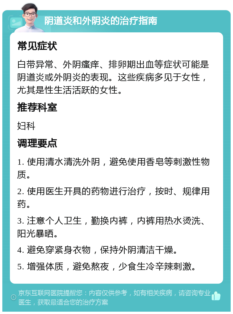 阴道炎和外阴炎的治疗指南 常见症状 白带异常、外阴瘙痒、排卵期出血等症状可能是阴道炎或外阴炎的表现。这些疾病多见于女性，尤其是性生活活跃的女性。 推荐科室 妇科 调理要点 1. 使用清水清洗外阴，避免使用香皂等刺激性物质。 2. 使用医生开具的药物进行治疗，按时、规律用药。 3. 注意个人卫生，勤换内裤，内裤用热水烫洗、阳光暴晒。 4. 避免穿紧身衣物，保持外阴清洁干燥。 5. 增强体质，避免熬夜，少食生冷辛辣刺激。