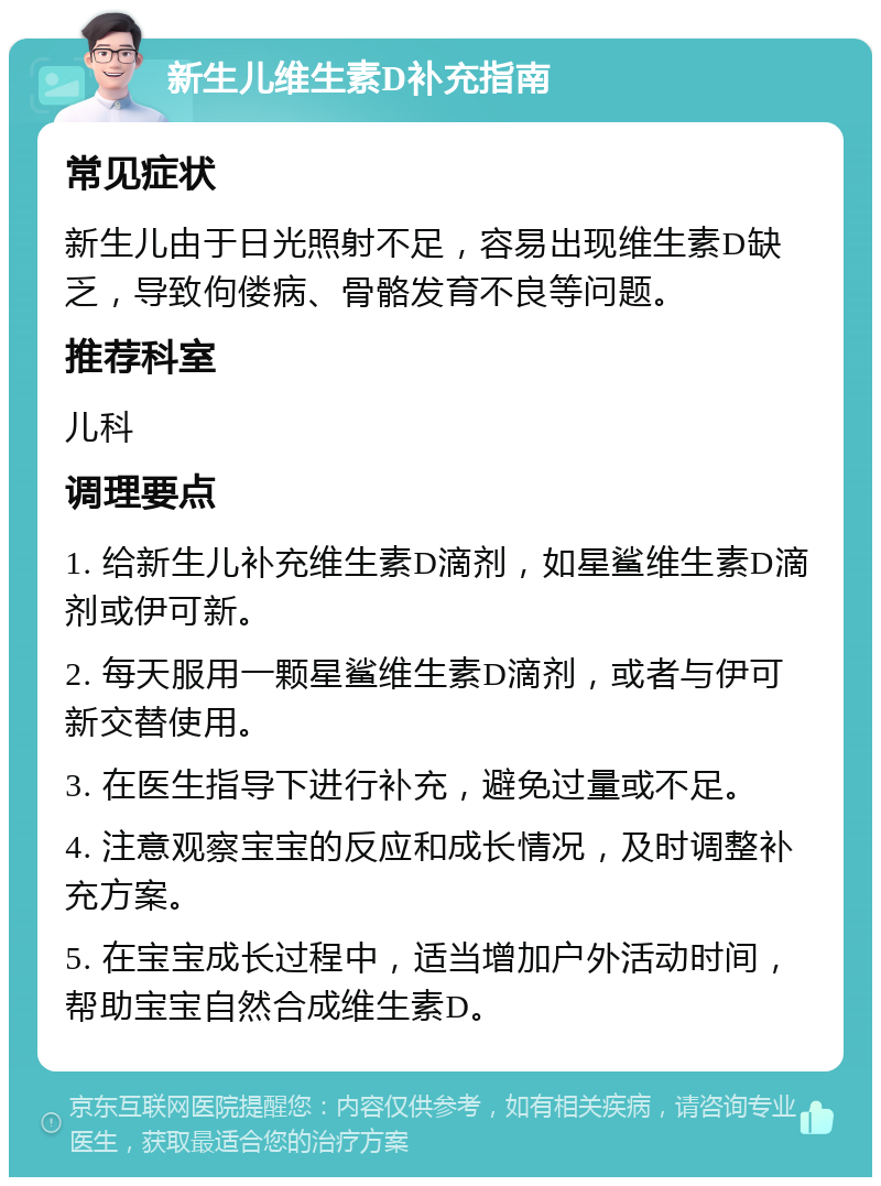 新生儿维生素D补充指南 常见症状 新生儿由于日光照射不足，容易出现维生素D缺乏，导致佝偻病、骨骼发育不良等问题。 推荐科室 儿科 调理要点 1. 给新生儿补充维生素D滴剂，如星鲨维生素D滴剂或伊可新。 2. 每天服用一颗星鲨维生素D滴剂，或者与伊可新交替使用。 3. 在医生指导下进行补充，避免过量或不足。 4. 注意观察宝宝的反应和成长情况，及时调整补充方案。 5. 在宝宝成长过程中，适当增加户外活动时间，帮助宝宝自然合成维生素D。