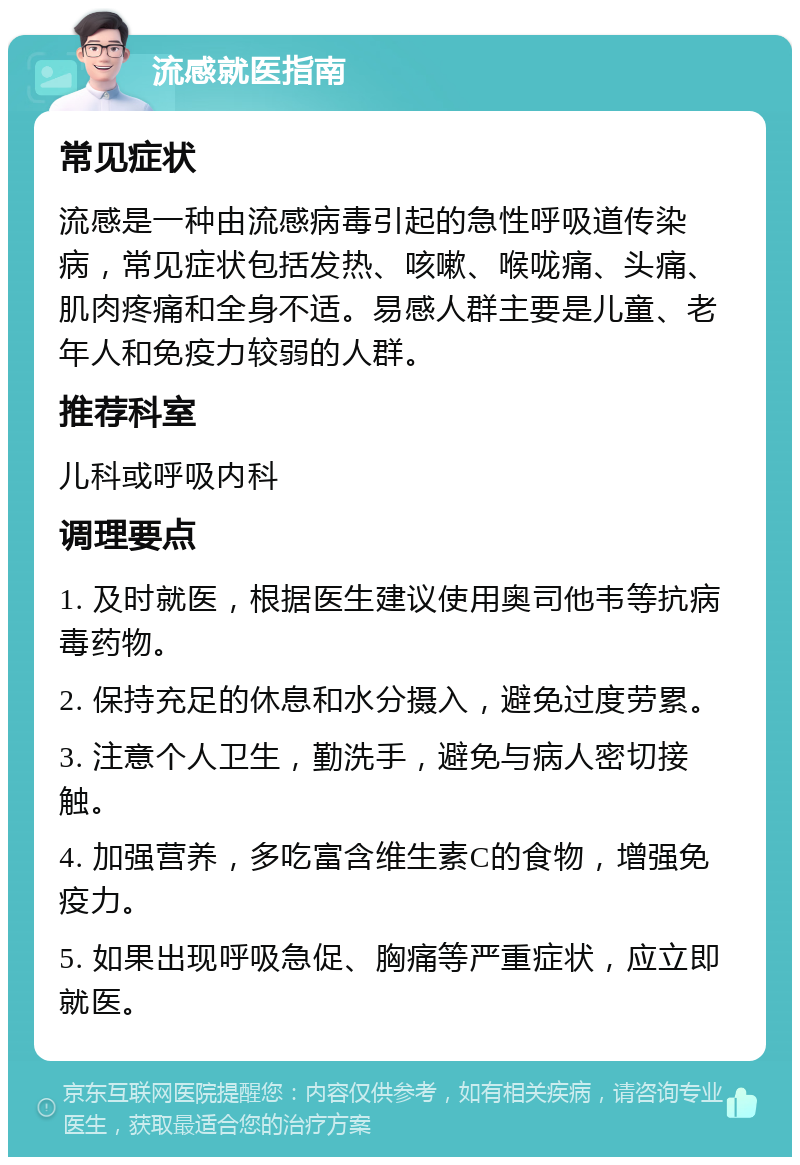 流感就医指南 常见症状 流感是一种由流感病毒引起的急性呼吸道传染病，常见症状包括发热、咳嗽、喉咙痛、头痛、肌肉疼痛和全身不适。易感人群主要是儿童、老年人和免疫力较弱的人群。 推荐科室 儿科或呼吸内科 调理要点 1. 及时就医，根据医生建议使用奥司他韦等抗病毒药物。 2. 保持充足的休息和水分摄入，避免过度劳累。 3. 注意个人卫生，勤洗手，避免与病人密切接触。 4. 加强营养，多吃富含维生素C的食物，增强免疫力。 5. 如果出现呼吸急促、胸痛等严重症状，应立即就医。