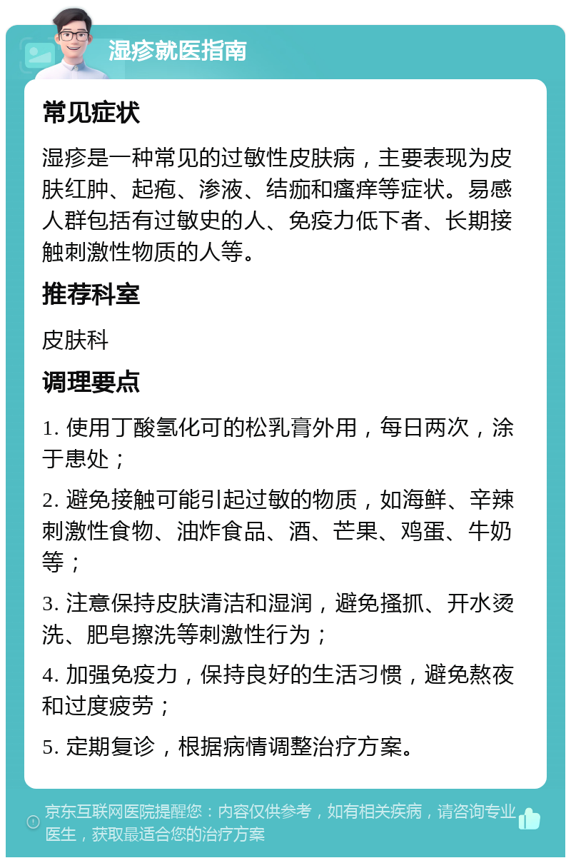 湿疹就医指南 常见症状 湿疹是一种常见的过敏性皮肤病，主要表现为皮肤红肿、起疱、渗液、结痂和瘙痒等症状。易感人群包括有过敏史的人、免疫力低下者、长期接触刺激性物质的人等。 推荐科室 皮肤科 调理要点 1. 使用丁酸氢化可的松乳膏外用，每日两次，涂于患处； 2. 避免接触可能引起过敏的物质，如海鲜、辛辣刺激性食物、油炸食品、酒、芒果、鸡蛋、牛奶等； 3. 注意保持皮肤清洁和湿润，避免搔抓、开水烫洗、肥皂擦洗等刺激性行为； 4. 加强免疫力，保持良好的生活习惯，避免熬夜和过度疲劳； 5. 定期复诊，根据病情调整治疗方案。