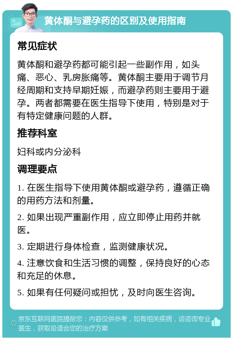 黄体酮与避孕药的区别及使用指南 常见症状 黄体酮和避孕药都可能引起一些副作用，如头痛、恶心、乳房胀痛等。黄体酮主要用于调节月经周期和支持早期妊娠，而避孕药则主要用于避孕。两者都需要在医生指导下使用，特别是对于有特定健康问题的人群。 推荐科室 妇科或内分泌科 调理要点 1. 在医生指导下使用黄体酮或避孕药，遵循正确的用药方法和剂量。 2. 如果出现严重副作用，应立即停止用药并就医。 3. 定期进行身体检查，监测健康状况。 4. 注意饮食和生活习惯的调整，保持良好的心态和充足的休息。 5. 如果有任何疑问或担忧，及时向医生咨询。