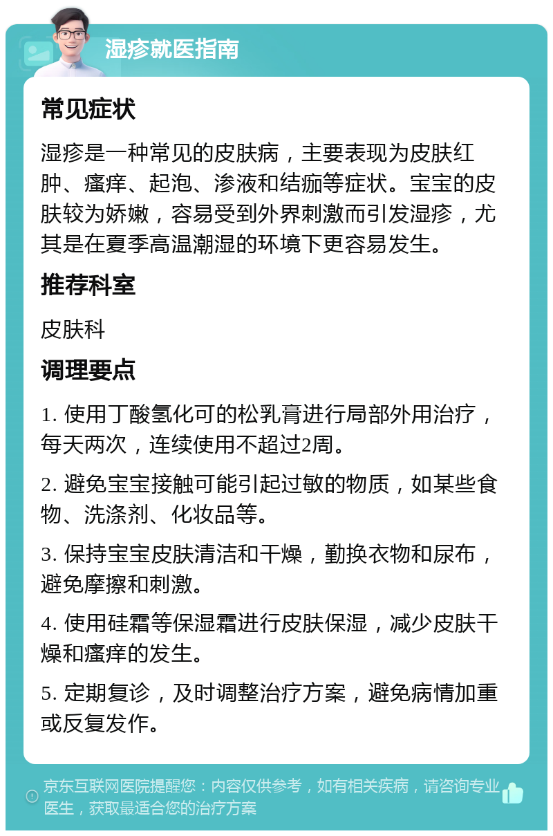 湿疹就医指南 常见症状 湿疹是一种常见的皮肤病，主要表现为皮肤红肿、瘙痒、起泡、渗液和结痂等症状。宝宝的皮肤较为娇嫩，容易受到外界刺激而引发湿疹，尤其是在夏季高温潮湿的环境下更容易发生。 推荐科室 皮肤科 调理要点 1. 使用丁酸氢化可的松乳膏进行局部外用治疗，每天两次，连续使用不超过2周。 2. 避免宝宝接触可能引起过敏的物质，如某些食物、洗涤剂、化妆品等。 3. 保持宝宝皮肤清洁和干燥，勤换衣物和尿布，避免摩擦和刺激。 4. 使用硅霜等保湿霜进行皮肤保湿，减少皮肤干燥和瘙痒的发生。 5. 定期复诊，及时调整治疗方案，避免病情加重或反复发作。