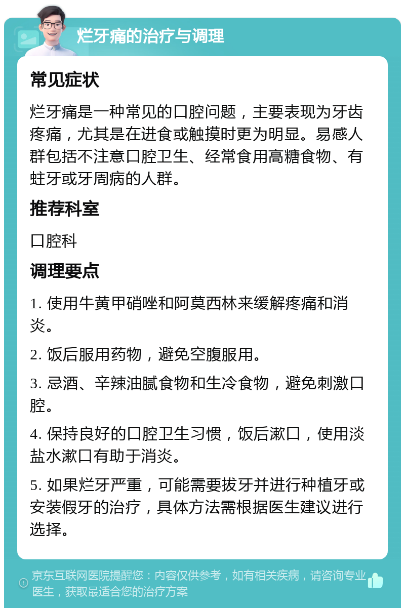 烂牙痛的治疗与调理 常见症状 烂牙痛是一种常见的口腔问题，主要表现为牙齿疼痛，尤其是在进食或触摸时更为明显。易感人群包括不注意口腔卫生、经常食用高糖食物、有蛀牙或牙周病的人群。 推荐科室 口腔科 调理要点 1. 使用牛黄甲硝唑和阿莫西林来缓解疼痛和消炎。 2. 饭后服用药物，避免空腹服用。 3. 忌酒、辛辣油腻食物和生冷食物，避免刺激口腔。 4. 保持良好的口腔卫生习惯，饭后漱口，使用淡盐水漱口有助于消炎。 5. 如果烂牙严重，可能需要拔牙并进行种植牙或安装假牙的治疗，具体方法需根据医生建议进行选择。