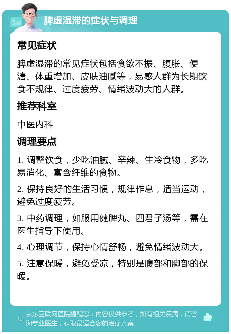 脾虚湿滞的症状与调理 常见症状 脾虚湿滞的常见症状包括食欲不振、腹胀、便溏、体重增加、皮肤油腻等，易感人群为长期饮食不规律、过度疲劳、情绪波动大的人群。 推荐科室 中医内科 调理要点 1. 调整饮食，少吃油腻、辛辣、生冷食物，多吃易消化、富含纤维的食物。 2. 保持良好的生活习惯，规律作息，适当运动，避免过度疲劳。 3. 中药调理，如服用健脾丸、四君子汤等，需在医生指导下使用。 4. 心理调节，保持心情舒畅，避免情绪波动大。 5. 注意保暖，避免受凉，特别是腹部和脚部的保暖。