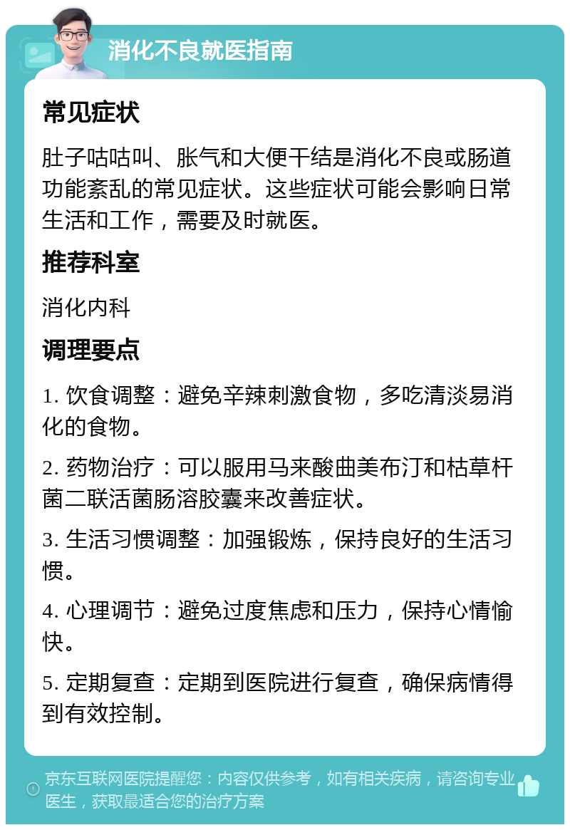 消化不良就医指南 常见症状 肚子咕咕叫、胀气和大便干结是消化不良或肠道功能紊乱的常见症状。这些症状可能会影响日常生活和工作，需要及时就医。 推荐科室 消化内科 调理要点 1. 饮食调整：避免辛辣刺激食物，多吃清淡易消化的食物。 2. 药物治疗：可以服用马来酸曲美布汀和枯草杆菌二联活菌肠溶胶囊来改善症状。 3. 生活习惯调整：加强锻炼，保持良好的生活习惯。 4. 心理调节：避免过度焦虑和压力，保持心情愉快。 5. 定期复查：定期到医院进行复查，确保病情得到有效控制。