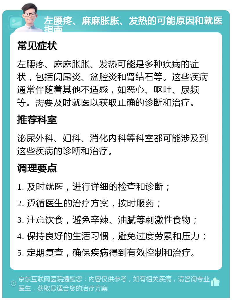 左腰疼、麻麻胀胀、发热的可能原因和就医指南 常见症状 左腰疼、麻麻胀胀、发热可能是多种疾病的症状，包括阑尾炎、盆腔炎和肾结石等。这些疾病通常伴随着其他不适感，如恶心、呕吐、尿频等。需要及时就医以获取正确的诊断和治疗。 推荐科室 泌尿外科、妇科、消化内科等科室都可能涉及到这些疾病的诊断和治疗。 调理要点 1. 及时就医，进行详细的检查和诊断； 2. 遵循医生的治疗方案，按时服药； 3. 注意饮食，避免辛辣、油腻等刺激性食物； 4. 保持良好的生活习惯，避免过度劳累和压力； 5. 定期复查，确保疾病得到有效控制和治疗。