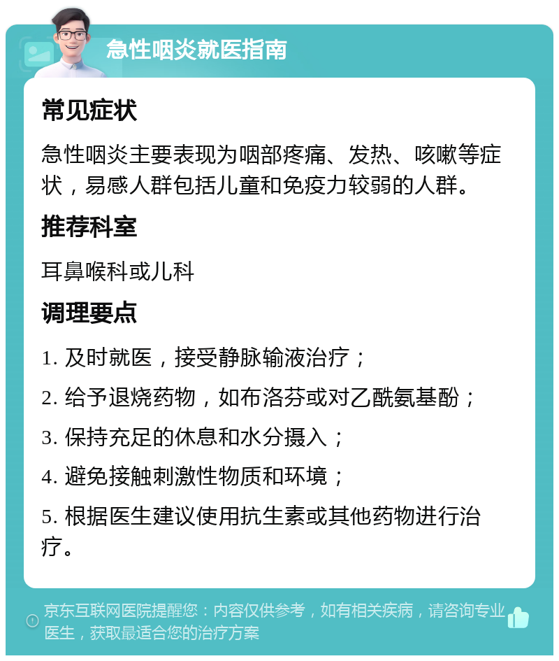 急性咽炎就医指南 常见症状 急性咽炎主要表现为咽部疼痛、发热、咳嗽等症状，易感人群包括儿童和免疫力较弱的人群。 推荐科室 耳鼻喉科或儿科 调理要点 1. 及时就医，接受静脉输液治疗； 2. 给予退烧药物，如布洛芬或对乙酰氨基酚； 3. 保持充足的休息和水分摄入； 4. 避免接触刺激性物质和环境； 5. 根据医生建议使用抗生素或其他药物进行治疗。