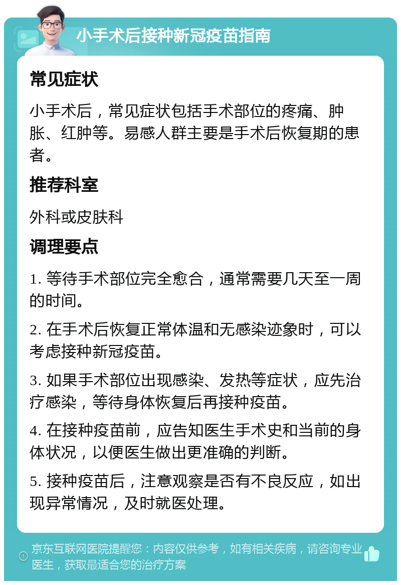 小手术后接种新冠疫苗指南 常见症状 小手术后，常见症状包括手术部位的疼痛、肿胀、红肿等。易感人群主要是手术后恢复期的患者。 推荐科室 外科或皮肤科 调理要点 1. 等待手术部位完全愈合，通常需要几天至一周的时间。 2. 在手术后恢复正常体温和无感染迹象时，可以考虑接种新冠疫苗。 3. 如果手术部位出现感染、发热等症状，应先治疗感染，等待身体恢复后再接种疫苗。 4. 在接种疫苗前，应告知医生手术史和当前的身体状况，以便医生做出更准确的判断。 5. 接种疫苗后，注意观察是否有不良反应，如出现异常情况，及时就医处理。