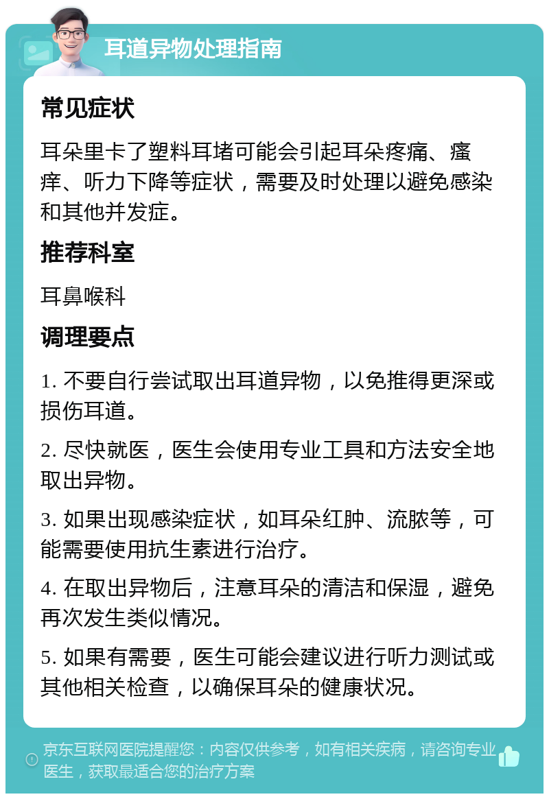 耳道异物处理指南 常见症状 耳朵里卡了塑料耳堵可能会引起耳朵疼痛、瘙痒、听力下降等症状，需要及时处理以避免感染和其他并发症。 推荐科室 耳鼻喉科 调理要点 1. 不要自行尝试取出耳道异物，以免推得更深或损伤耳道。 2. 尽快就医，医生会使用专业工具和方法安全地取出异物。 3. 如果出现感染症状，如耳朵红肿、流脓等，可能需要使用抗生素进行治疗。 4. 在取出异物后，注意耳朵的清洁和保湿，避免再次发生类似情况。 5. 如果有需要，医生可能会建议进行听力测试或其他相关检查，以确保耳朵的健康状况。