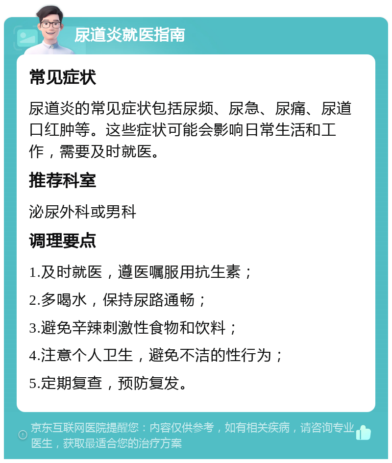 尿道炎就医指南 常见症状 尿道炎的常见症状包括尿频、尿急、尿痛、尿道口红肿等。这些症状可能会影响日常生活和工作，需要及时就医。 推荐科室 泌尿外科或男科 调理要点 1.及时就医，遵医嘱服用抗生素； 2.多喝水，保持尿路通畅； 3.避免辛辣刺激性食物和饮料； 4.注意个人卫生，避免不洁的性行为； 5.定期复查，预防复发。