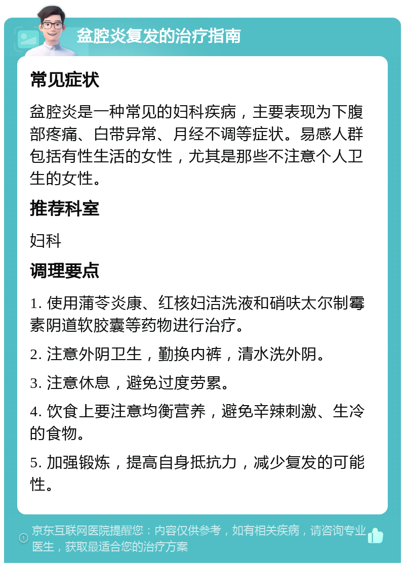 盆腔炎复发的治疗指南 常见症状 盆腔炎是一种常见的妇科疾病，主要表现为下腹部疼痛、白带异常、月经不调等症状。易感人群包括有性生活的女性，尤其是那些不注意个人卫生的女性。 推荐科室 妇科 调理要点 1. 使用蒲苓炎康、红核妇洁洗液和硝呋太尔制霉素阴道软胶囊等药物进行治疗。 2. 注意外阴卫生，勤换内裤，清水洗外阴。 3. 注意休息，避免过度劳累。 4. 饮食上要注意均衡营养，避免辛辣刺激、生冷的食物。 5. 加强锻炼，提高自身抵抗力，减少复发的可能性。