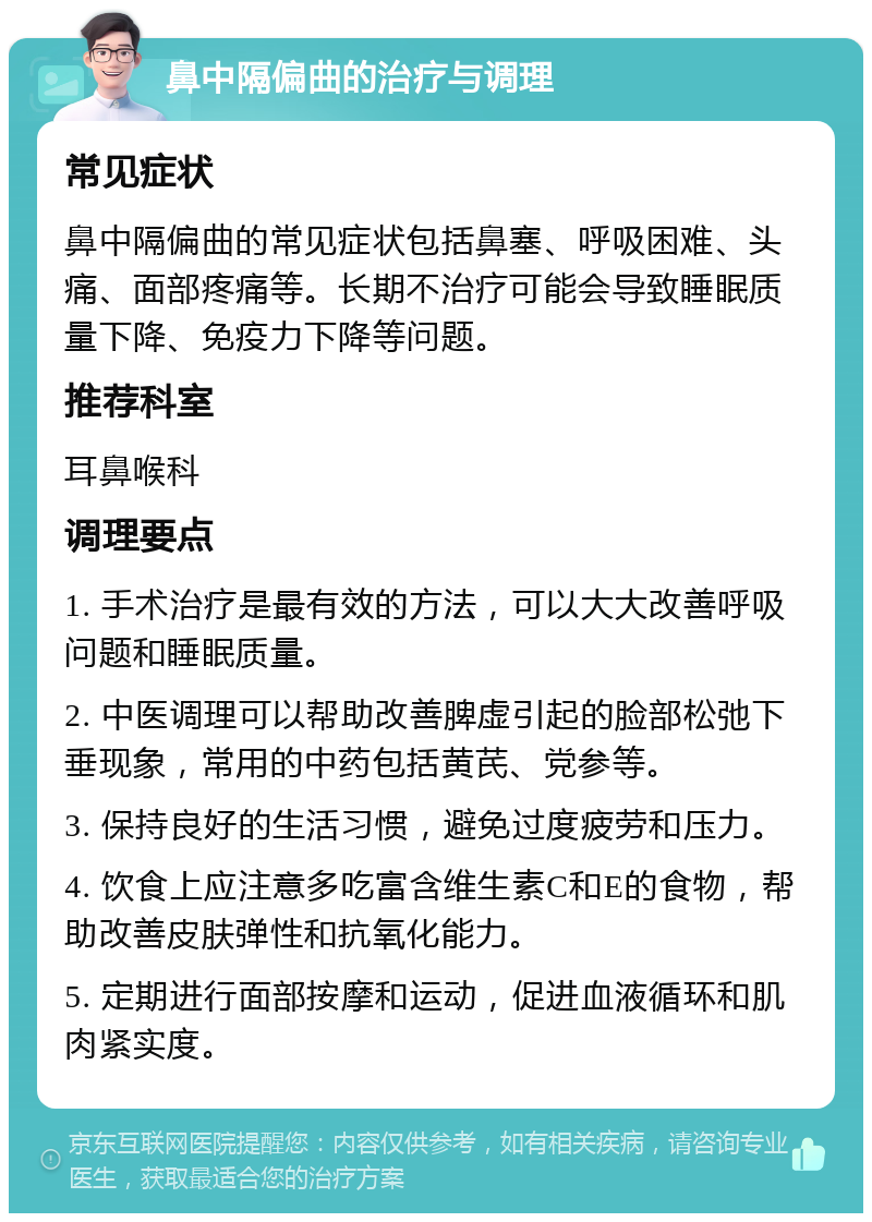 鼻中隔偏曲的治疗与调理 常见症状 鼻中隔偏曲的常见症状包括鼻塞、呼吸困难、头痛、面部疼痛等。长期不治疗可能会导致睡眠质量下降、免疫力下降等问题。 推荐科室 耳鼻喉科 调理要点 1. 手术治疗是最有效的方法，可以大大改善呼吸问题和睡眠质量。 2. 中医调理可以帮助改善脾虚引起的脸部松弛下垂现象，常用的中药包括黄芪、党参等。 3. 保持良好的生活习惯，避免过度疲劳和压力。 4. 饮食上应注意多吃富含维生素C和E的食物，帮助改善皮肤弹性和抗氧化能力。 5. 定期进行面部按摩和运动，促进血液循环和肌肉紧实度。