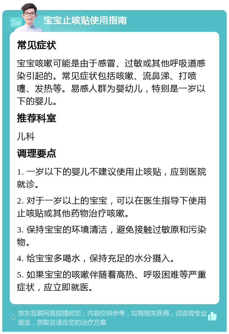 宝宝止咳贴使用指南 常见症状 宝宝咳嗽可能是由于感冒、过敏或其他呼吸道感染引起的。常见症状包括咳嗽、流鼻涕、打喷嚏、发热等。易感人群为婴幼儿，特别是一岁以下的婴儿。 推荐科室 儿科 调理要点 1. 一岁以下的婴儿不建议使用止咳贴，应到医院就诊。 2. 对于一岁以上的宝宝，可以在医生指导下使用止咳贴或其他药物治疗咳嗽。 3. 保持宝宝的环境清洁，避免接触过敏原和污染物。 4. 给宝宝多喝水，保持充足的水分摄入。 5. 如果宝宝的咳嗽伴随着高热、呼吸困难等严重症状，应立即就医。