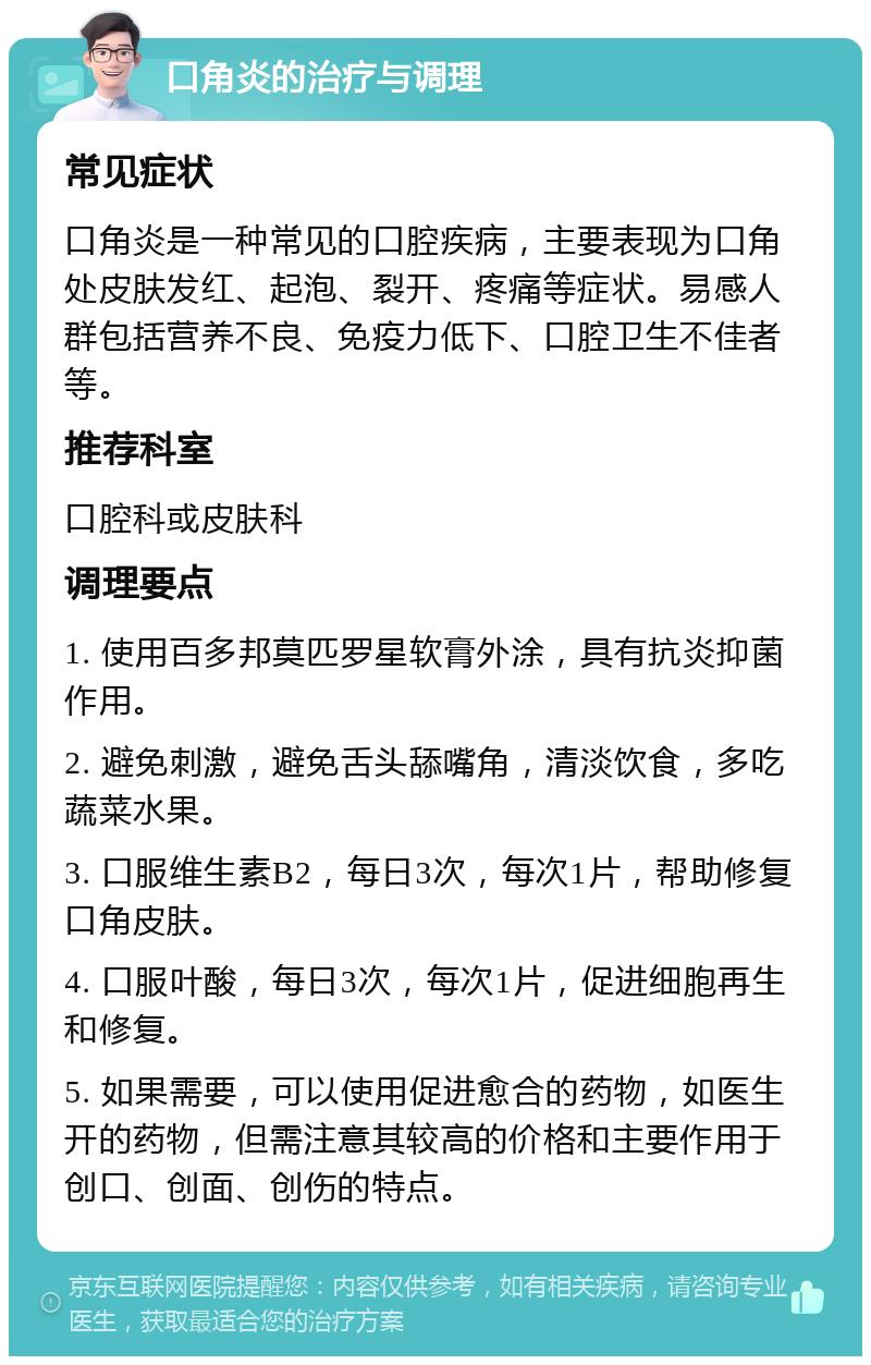 口角炎的治疗与调理 常见症状 口角炎是一种常见的口腔疾病，主要表现为口角处皮肤发红、起泡、裂开、疼痛等症状。易感人群包括营养不良、免疫力低下、口腔卫生不佳者等。 推荐科室 口腔科或皮肤科 调理要点 1. 使用百多邦莫匹罗星软膏外涂，具有抗炎抑菌作用。 2. 避免刺激，避免舌头舔嘴角，清淡饮食，多吃蔬菜水果。 3. 口服维生素B2，每日3次，每次1片，帮助修复口角皮肤。 4. 口服叶酸，每日3次，每次1片，促进细胞再生和修复。 5. 如果需要，可以使用促进愈合的药物，如医生开的药物，但需注意其较高的价格和主要作用于创口、创面、创伤的特点。