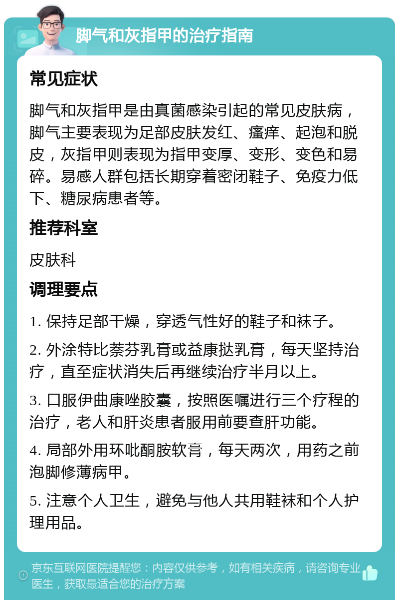 脚气和灰指甲的治疗指南 常见症状 脚气和灰指甲是由真菌感染引起的常见皮肤病，脚气主要表现为足部皮肤发红、瘙痒、起泡和脱皮，灰指甲则表现为指甲变厚、变形、变色和易碎。易感人群包括长期穿着密闭鞋子、免疫力低下、糖尿病患者等。 推荐科室 皮肤科 调理要点 1. 保持足部干燥，穿透气性好的鞋子和袜子。 2. 外涂特比萘芬乳膏或益康挞乳膏，每天坚持治疗，直至症状消失后再继续治疗半月以上。 3. 口服伊曲康唑胶囊，按照医嘱进行三个疗程的治疗，老人和肝炎患者服用前要查肝功能。 4. 局部外用环吡酮胺软膏，每天两次，用药之前泡脚修薄病甲。 5. 注意个人卫生，避免与他人共用鞋袜和个人护理用品。