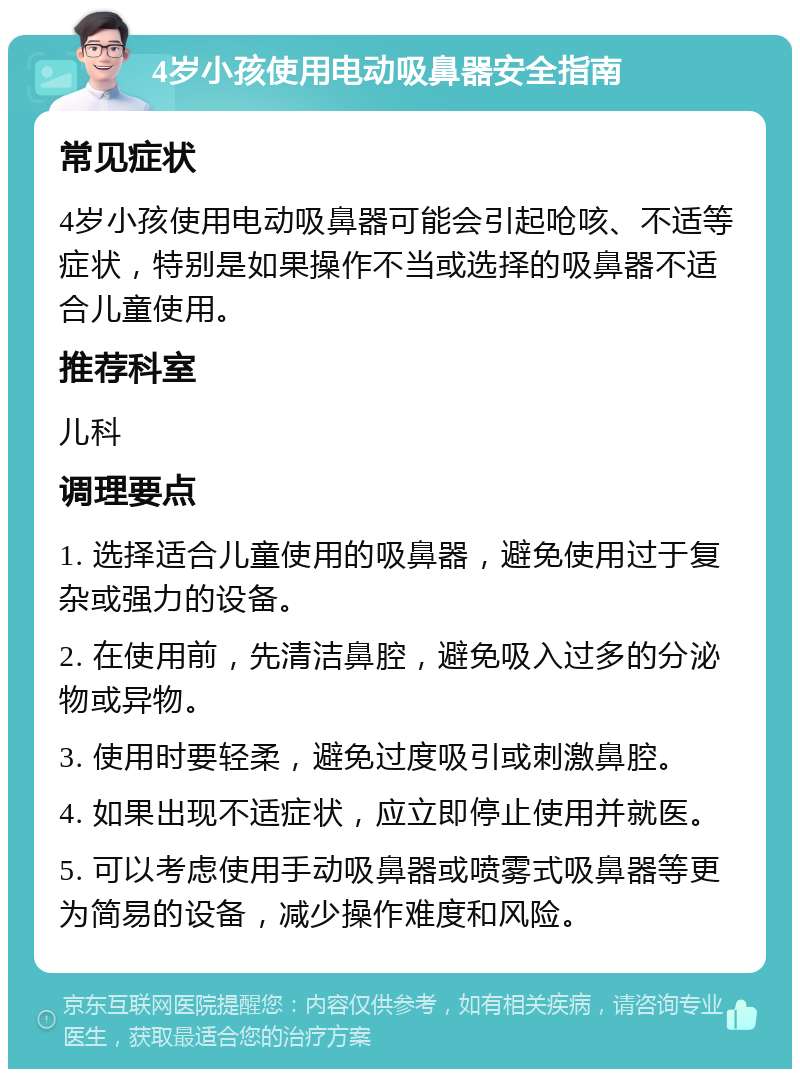 4岁小孩使用电动吸鼻器安全指南 常见症状 4岁小孩使用电动吸鼻器可能会引起呛咳、不适等症状，特别是如果操作不当或选择的吸鼻器不适合儿童使用。 推荐科室 儿科 调理要点 1. 选择适合儿童使用的吸鼻器，避免使用过于复杂或强力的设备。 2. 在使用前，先清洁鼻腔，避免吸入过多的分泌物或异物。 3. 使用时要轻柔，避免过度吸引或刺激鼻腔。 4. 如果出现不适症状，应立即停止使用并就医。 5. 可以考虑使用手动吸鼻器或喷雾式吸鼻器等更为简易的设备，减少操作难度和风险。