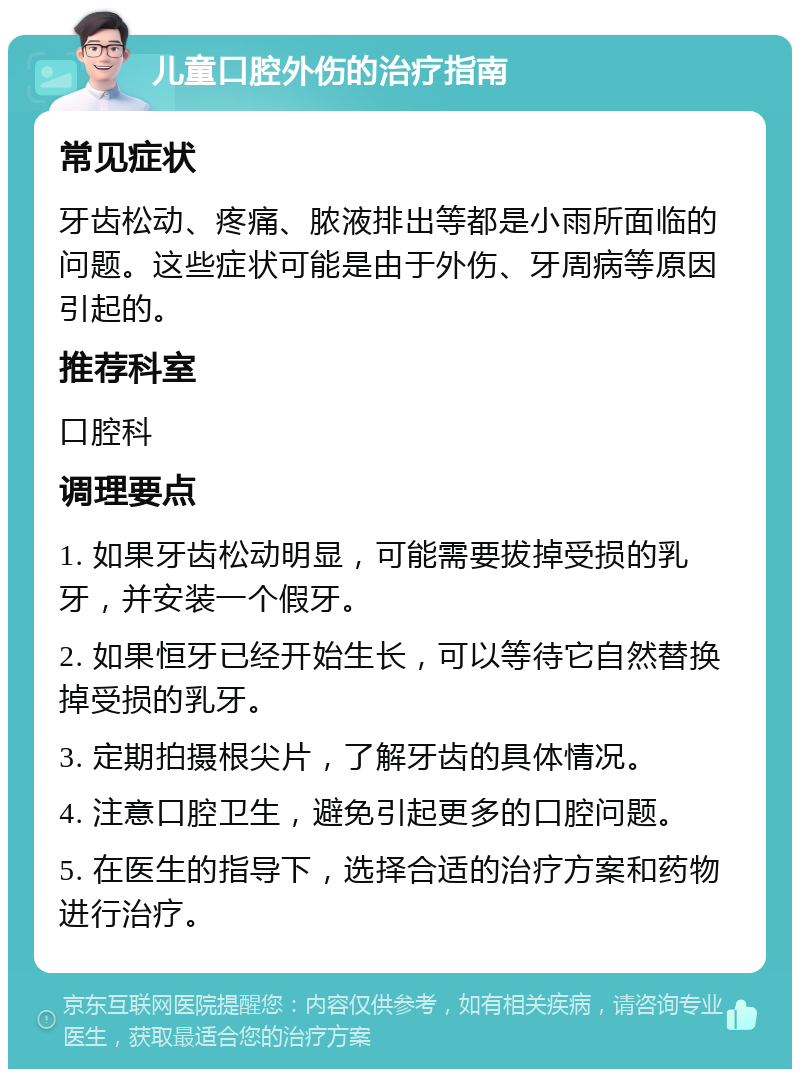 儿童口腔外伤的治疗指南 常见症状 牙齿松动、疼痛、脓液排出等都是小雨所面临的问题。这些症状可能是由于外伤、牙周病等原因引起的。 推荐科室 口腔科 调理要点 1. 如果牙齿松动明显，可能需要拔掉受损的乳牙，并安装一个假牙。 2. 如果恒牙已经开始生长，可以等待它自然替换掉受损的乳牙。 3. 定期拍摄根尖片，了解牙齿的具体情况。 4. 注意口腔卫生，避免引起更多的口腔问题。 5. 在医生的指导下，选择合适的治疗方案和药物进行治疗。