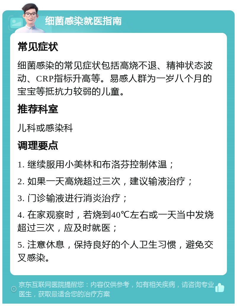 细菌感染就医指南 常见症状 细菌感染的常见症状包括高烧不退、精神状态波动、CRP指标升高等。易感人群为一岁八个月的宝宝等抵抗力较弱的儿童。 推荐科室 儿科或感染科 调理要点 1. 继续服用小美林和布洛芬控制体温； 2. 如果一天高烧超过三次，建议输液治疗； 3. 门诊输液进行消炎治疗； 4. 在家观察时，若烧到40℃左右或一天当中发烧超过三次，应及时就医； 5. 注意休息，保持良好的个人卫生习惯，避免交叉感染。