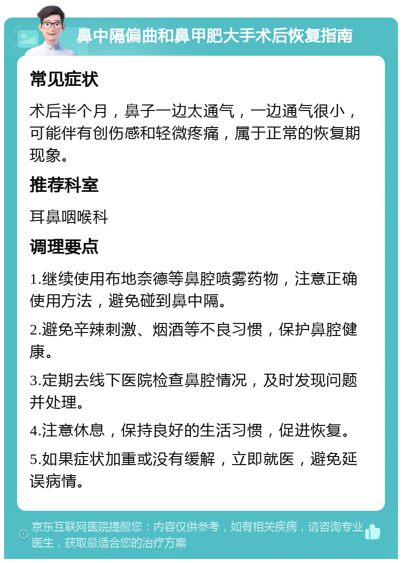 鼻中隔偏曲和鼻甲肥大手术后恢复指南 常见症状 术后半个月，鼻子一边太通气，一边通气很小，可能伴有创伤感和轻微疼痛，属于正常的恢复期现象。 推荐科室 耳鼻咽喉科 调理要点 1.继续使用布地奈德等鼻腔喷雾药物，注意正确使用方法，避免碰到鼻中隔。 2.避免辛辣刺激、烟酒等不良习惯，保护鼻腔健康。 3.定期去线下医院检查鼻腔情况，及时发现问题并处理。 4.注意休息，保持良好的生活习惯，促进恢复。 5.如果症状加重或没有缓解，立即就医，避免延误病情。