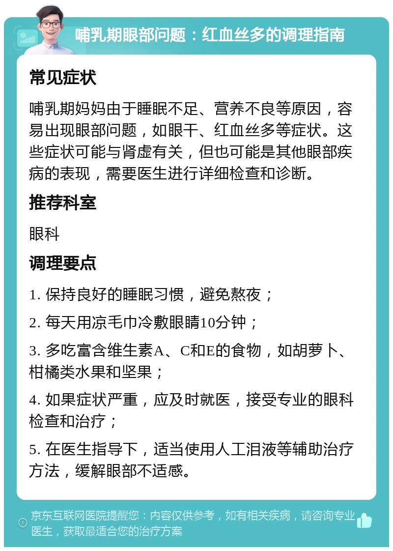 哺乳期眼部问题：红血丝多的调理指南 常见症状 哺乳期妈妈由于睡眠不足、营养不良等原因，容易出现眼部问题，如眼干、红血丝多等症状。这些症状可能与肾虚有关，但也可能是其他眼部疾病的表现，需要医生进行详细检查和诊断。 推荐科室 眼科 调理要点 1. 保持良好的睡眠习惯，避免熬夜； 2. 每天用凉毛巾冷敷眼睛10分钟； 3. 多吃富含维生素A、C和E的食物，如胡萝卜、柑橘类水果和坚果； 4. 如果症状严重，应及时就医，接受专业的眼科检查和治疗； 5. 在医生指导下，适当使用人工泪液等辅助治疗方法，缓解眼部不适感。