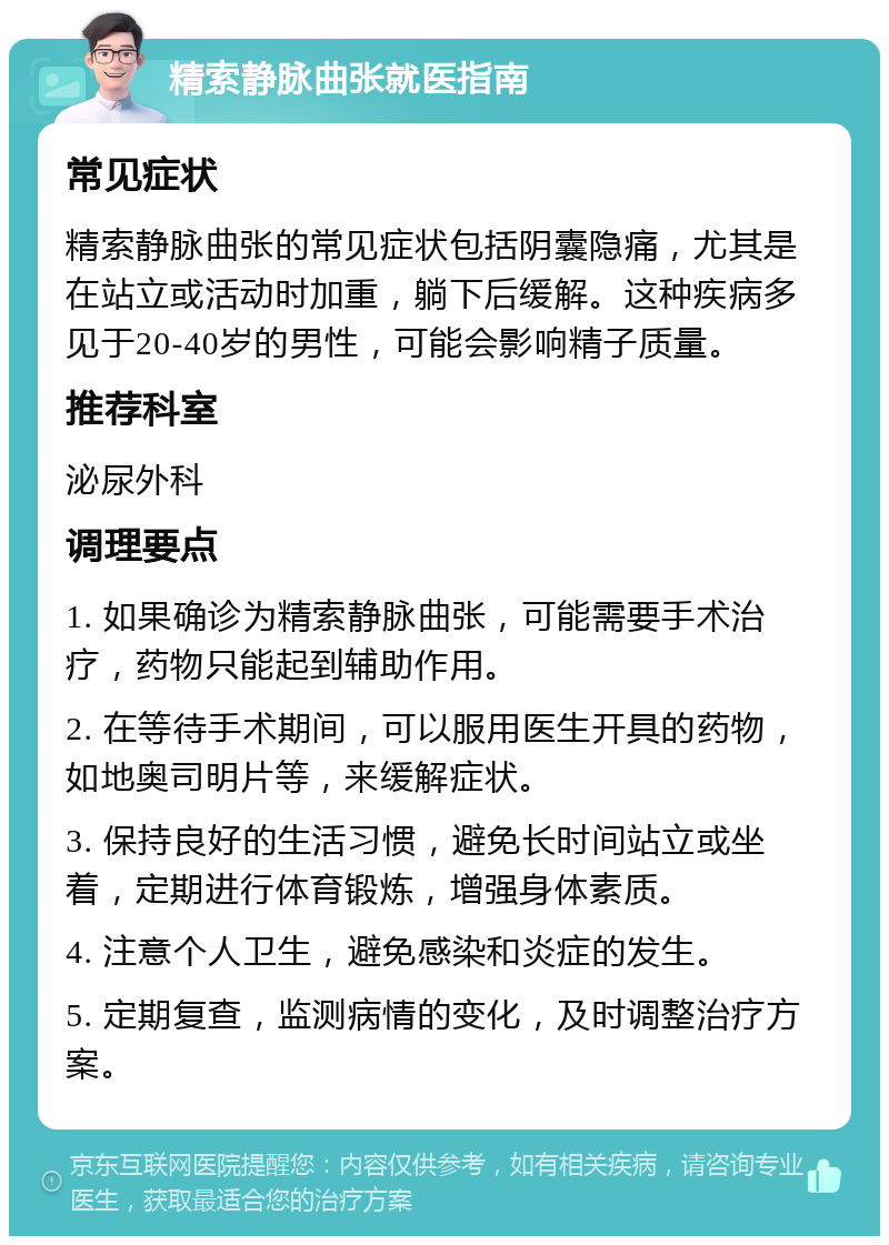 精索静脉曲张就医指南 常见症状 精索静脉曲张的常见症状包括阴囊隐痛，尤其是在站立或活动时加重，躺下后缓解。这种疾病多见于20-40岁的男性，可能会影响精子质量。 推荐科室 泌尿外科 调理要点 1. 如果确诊为精索静脉曲张，可能需要手术治疗，药物只能起到辅助作用。 2. 在等待手术期间，可以服用医生开具的药物，如地奥司明片等，来缓解症状。 3. 保持良好的生活习惯，避免长时间站立或坐着，定期进行体育锻炼，增强身体素质。 4. 注意个人卫生，避免感染和炎症的发生。 5. 定期复查，监测病情的变化，及时调整治疗方案。