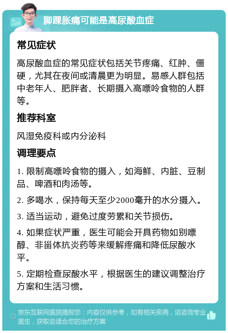 脚踝胀痛可能是高尿酸血症 常见症状 高尿酸血症的常见症状包括关节疼痛、红肿、僵硬，尤其在夜间或清晨更为明显。易感人群包括中老年人、肥胖者、长期摄入高嘌呤食物的人群等。 推荐科室 风湿免疫科或内分泌科 调理要点 1. 限制高嘌呤食物的摄入，如海鲜、内脏、豆制品、啤酒和肉汤等。 2. 多喝水，保持每天至少2000毫升的水分摄入。 3. 适当运动，避免过度劳累和关节损伤。 4. 如果症状严重，医生可能会开具药物如别嘌醇、非甾体抗炎药等来缓解疼痛和降低尿酸水平。 5. 定期检查尿酸水平，根据医生的建议调整治疗方案和生活习惯。