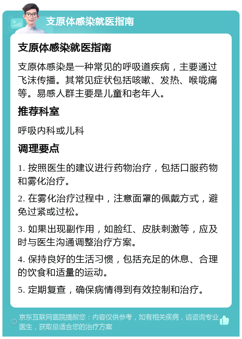 支原体感染就医指南 支原体感染就医指南 支原体感染是一种常见的呼吸道疾病，主要通过飞沫传播。其常见症状包括咳嗽、发热、喉咙痛等。易感人群主要是儿童和老年人。 推荐科室 呼吸内科或儿科 调理要点 1. 按照医生的建议进行药物治疗，包括口服药物和雾化治疗。 2. 在雾化治疗过程中，注意面罩的佩戴方式，避免过紧或过松。 3. 如果出现副作用，如脸红、皮肤刺激等，应及时与医生沟通调整治疗方案。 4. 保持良好的生活习惯，包括充足的休息、合理的饮食和适量的运动。 5. 定期复查，确保病情得到有效控制和治疗。