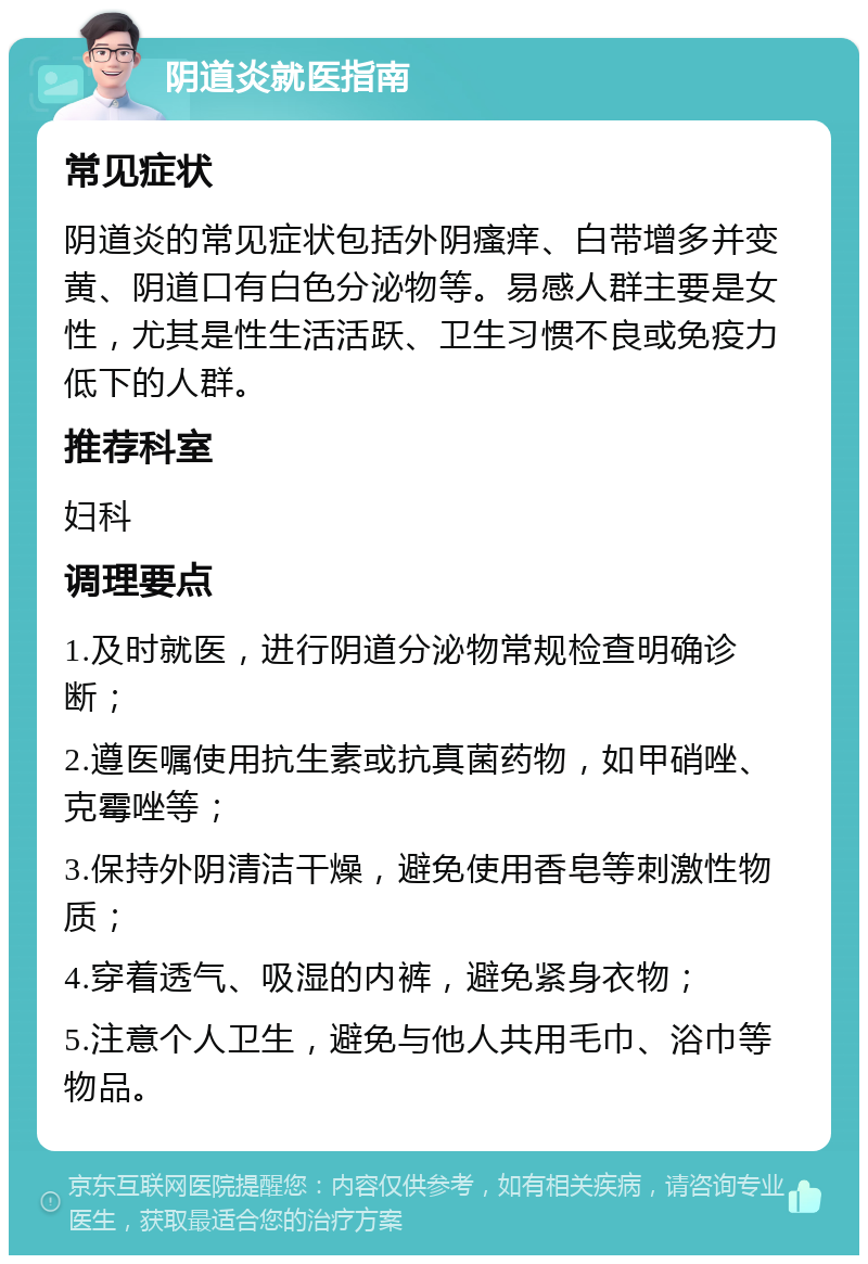 阴道炎就医指南 常见症状 阴道炎的常见症状包括外阴瘙痒、白带增多并变黄、阴道口有白色分泌物等。易感人群主要是女性，尤其是性生活活跃、卫生习惯不良或免疫力低下的人群。 推荐科室 妇科 调理要点 1.及时就医，进行阴道分泌物常规检查明确诊断； 2.遵医嘱使用抗生素或抗真菌药物，如甲硝唑、克霉唑等； 3.保持外阴清洁干燥，避免使用香皂等刺激性物质； 4.穿着透气、吸湿的内裤，避免紧身衣物； 5.注意个人卫生，避免与他人共用毛巾、浴巾等物品。