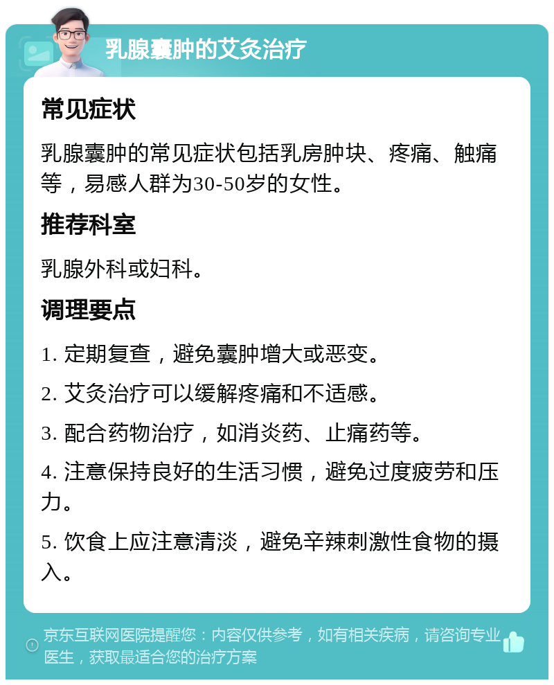 乳腺囊肿的艾灸治疗 常见症状 乳腺囊肿的常见症状包括乳房肿块、疼痛、触痛等，易感人群为30-50岁的女性。 推荐科室 乳腺外科或妇科。 调理要点 1. 定期复查，避免囊肿增大或恶变。 2. 艾灸治疗可以缓解疼痛和不适感。 3. 配合药物治疗，如消炎药、止痛药等。 4. 注意保持良好的生活习惯，避免过度疲劳和压力。 5. 饮食上应注意清淡，避免辛辣刺激性食物的摄入。