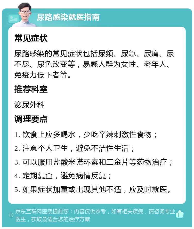 尿路感染就医指南 常见症状 尿路感染的常见症状包括尿频、尿急、尿痛、尿不尽、尿色改变等，易感人群为女性、老年人、免疫力低下者等。 推荐科室 泌尿外科 调理要点 1. 饮食上应多喝水，少吃辛辣刺激性食物； 2. 注意个人卫生，避免不洁性生活； 3. 可以服用盐酸米诺环素和三金片等药物治疗； 4. 定期复查，避免病情反复； 5. 如果症状加重或出现其他不适，应及时就医。