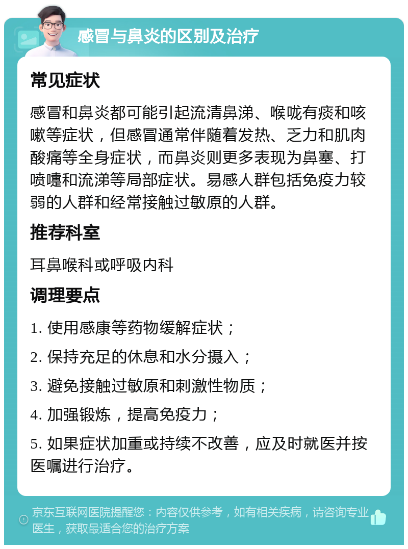 感冒与鼻炎的区别及治疗 常见症状 感冒和鼻炎都可能引起流清鼻涕、喉咙有痰和咳嗽等症状，但感冒通常伴随着发热、乏力和肌肉酸痛等全身症状，而鼻炎则更多表现为鼻塞、打喷嚏和流涕等局部症状。易感人群包括免疫力较弱的人群和经常接触过敏原的人群。 推荐科室 耳鼻喉科或呼吸内科 调理要点 1. 使用感康等药物缓解症状； 2. 保持充足的休息和水分摄入； 3. 避免接触过敏原和刺激性物质； 4. 加强锻炼，提高免疫力； 5. 如果症状加重或持续不改善，应及时就医并按医嘱进行治疗。