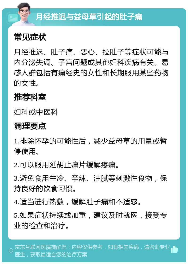 月经推迟与益母草引起的肚子痛 常见症状 月经推迟、肚子痛、恶心、拉肚子等症状可能与内分泌失调、子宫问题或其他妇科疾病有关。易感人群包括有痛经史的女性和长期服用某些药物的女性。 推荐科室 妇科或中医科 调理要点 1.排除怀孕的可能性后，减少益母草的用量或暂停使用。 2.可以服用延胡止痛片缓解疼痛。 3.避免食用生冷、辛辣、油腻等刺激性食物，保持良好的饮食习惯。 4.适当进行热敷，缓解肚子痛和不适感。 5.如果症状持续或加重，建议及时就医，接受专业的检查和治疗。