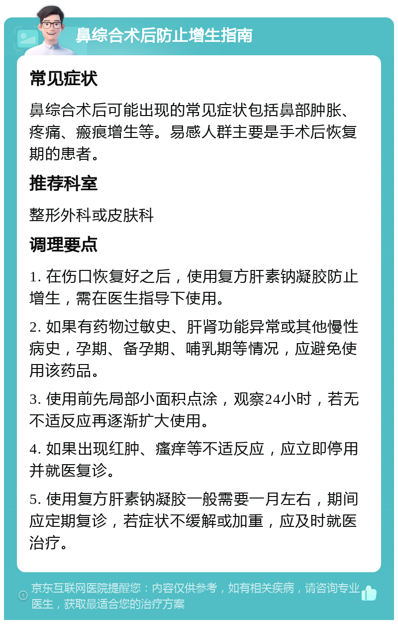 鼻综合术后防止增生指南 常见症状 鼻综合术后可能出现的常见症状包括鼻部肿胀、疼痛、瘢痕增生等。易感人群主要是手术后恢复期的患者。 推荐科室 整形外科或皮肤科 调理要点 1. 在伤口恢复好之后，使用复方肝素钠凝胶防止增生，需在医生指导下使用。 2. 如果有药物过敏史、肝肾功能异常或其他慢性病史，孕期、备孕期、哺乳期等情况，应避免使用该药品。 3. 使用前先局部小面积点涂，观察24小时，若无不适反应再逐渐扩大使用。 4. 如果出现红肿、瘙痒等不适反应，应立即停用并就医复诊。 5. 使用复方肝素钠凝胶一般需要一月左右，期间应定期复诊，若症状不缓解或加重，应及时就医治疗。