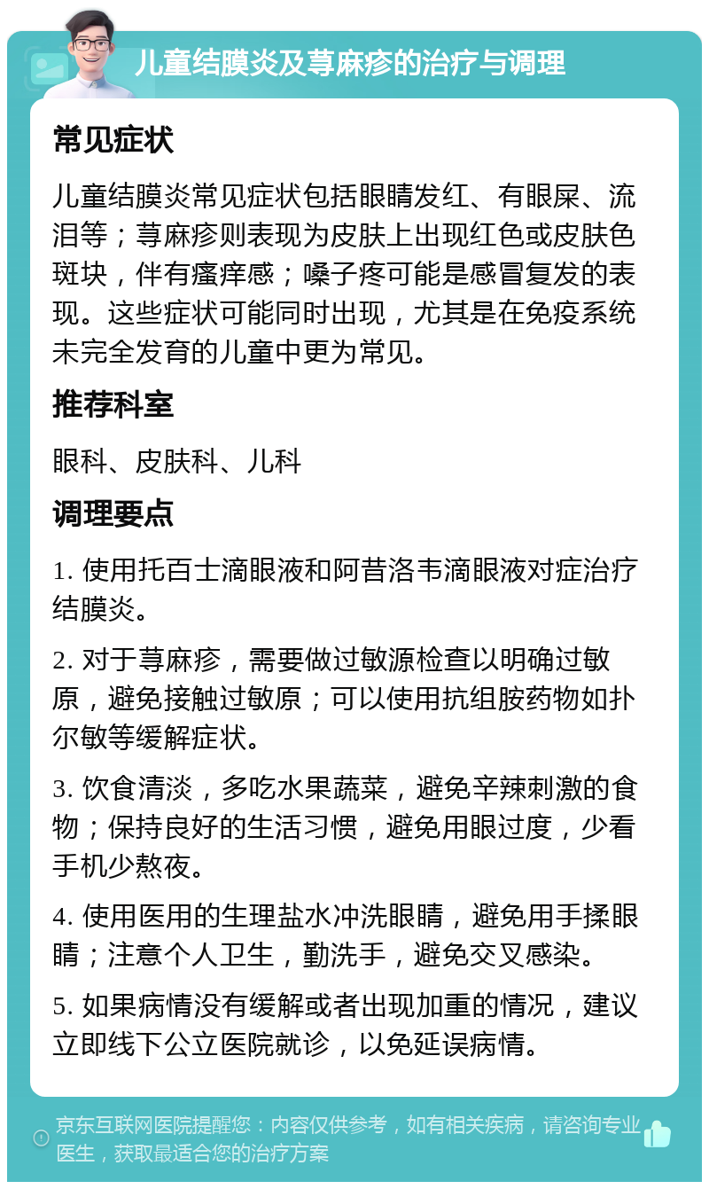 儿童结膜炎及荨麻疹的治疗与调理 常见症状 儿童结膜炎常见症状包括眼睛发红、有眼屎、流泪等；荨麻疹则表现为皮肤上出现红色或皮肤色斑块，伴有瘙痒感；嗓子疼可能是感冒复发的表现。这些症状可能同时出现，尤其是在免疫系统未完全发育的儿童中更为常见。 推荐科室 眼科、皮肤科、儿科 调理要点 1. 使用托百士滴眼液和阿昔洛韦滴眼液对症治疗结膜炎。 2. 对于荨麻疹，需要做过敏源检查以明确过敏原，避免接触过敏原；可以使用抗组胺药物如扑尔敏等缓解症状。 3. 饮食清淡，多吃水果蔬菜，避免辛辣刺激的食物；保持良好的生活习惯，避免用眼过度，少看手机少熬夜。 4. 使用医用的生理盐水冲洗眼睛，避免用手揉眼睛；注意个人卫生，勤洗手，避免交叉感染。 5. 如果病情没有缓解或者出现加重的情况，建议立即线下公立医院就诊，以免延误病情。