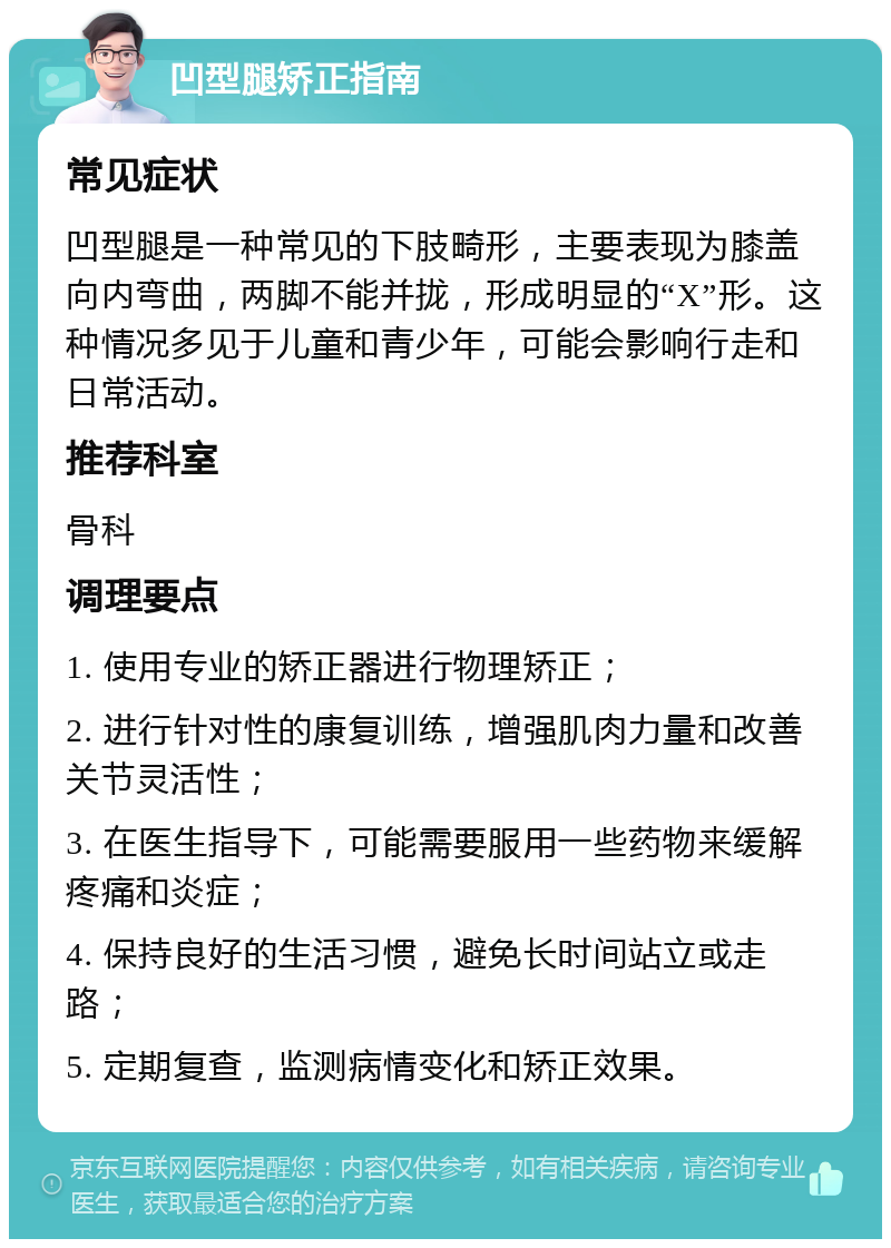 凹型腿矫正指南 常见症状 凹型腿是一种常见的下肢畸形，主要表现为膝盖向内弯曲，两脚不能并拢，形成明显的“X”形。这种情况多见于儿童和青少年，可能会影响行走和日常活动。 推荐科室 骨科 调理要点 1. 使用专业的矫正器进行物理矫正； 2. 进行针对性的康复训练，增强肌肉力量和改善关节灵活性； 3. 在医生指导下，可能需要服用一些药物来缓解疼痛和炎症； 4. 保持良好的生活习惯，避免长时间站立或走路； 5. 定期复查，监测病情变化和矫正效果。