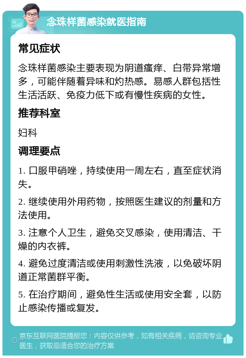 念珠样菌感染就医指南 常见症状 念珠样菌感染主要表现为阴道瘙痒、白带异常增多，可能伴随着异味和灼热感。易感人群包括性生活活跃、免疫力低下或有慢性疾病的女性。 推荐科室 妇科 调理要点 1. 口服甲硝唑，持续使用一周左右，直至症状消失。 2. 继续使用外用药物，按照医生建议的剂量和方法使用。 3. 注意个人卫生，避免交叉感染，使用清洁、干燥的内衣裤。 4. 避免过度清洁或使用刺激性洗液，以免破坏阴道正常菌群平衡。 5. 在治疗期间，避免性生活或使用安全套，以防止感染传播或复发。