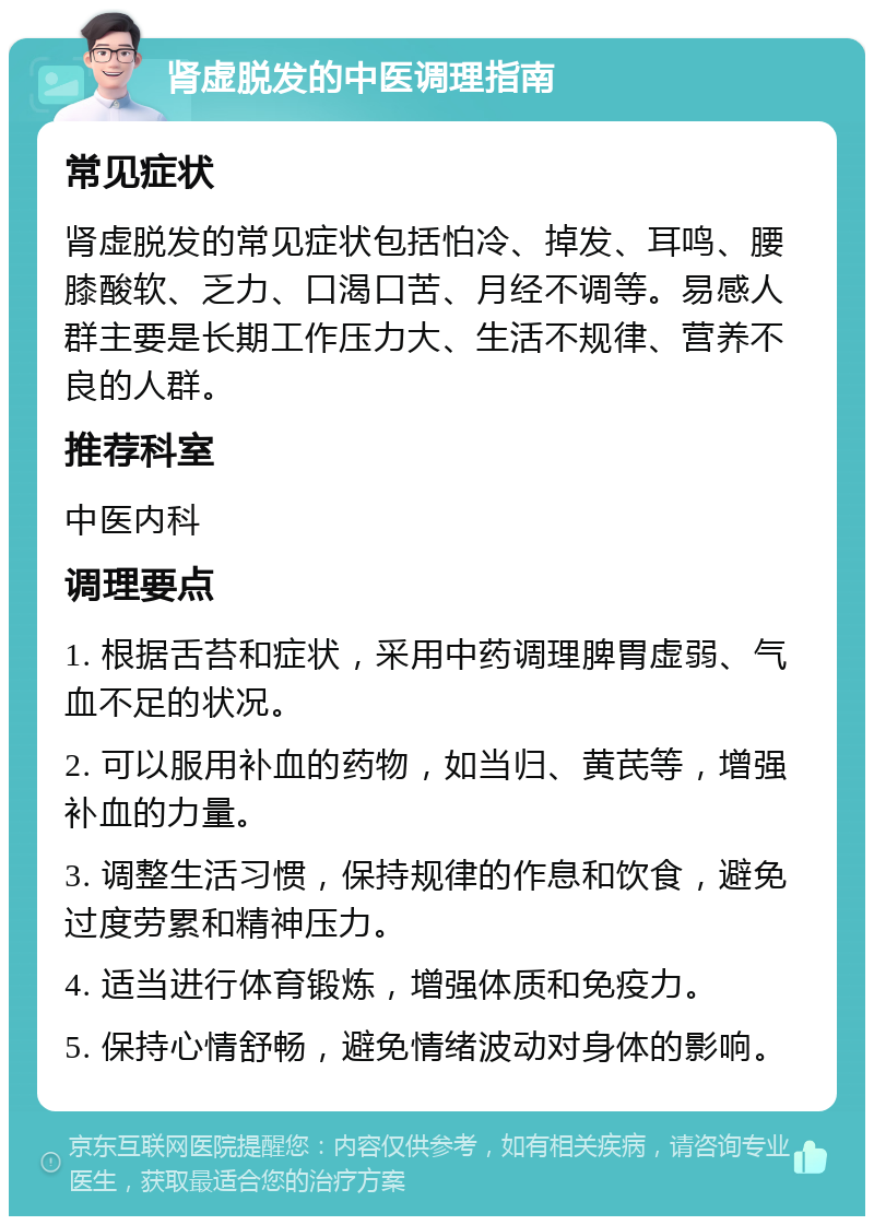 肾虚脱发的中医调理指南 常见症状 肾虚脱发的常见症状包括怕冷、掉发、耳鸣、腰膝酸软、乏力、口渴口苦、月经不调等。易感人群主要是长期工作压力大、生活不规律、营养不良的人群。 推荐科室 中医内科 调理要点 1. 根据舌苔和症状，采用中药调理脾胃虚弱、气血不足的状况。 2. 可以服用补血的药物，如当归、黄芪等，增强补血的力量。 3. 调整生活习惯，保持规律的作息和饮食，避免过度劳累和精神压力。 4. 适当进行体育锻炼，增强体质和免疫力。 5. 保持心情舒畅，避免情绪波动对身体的影响。