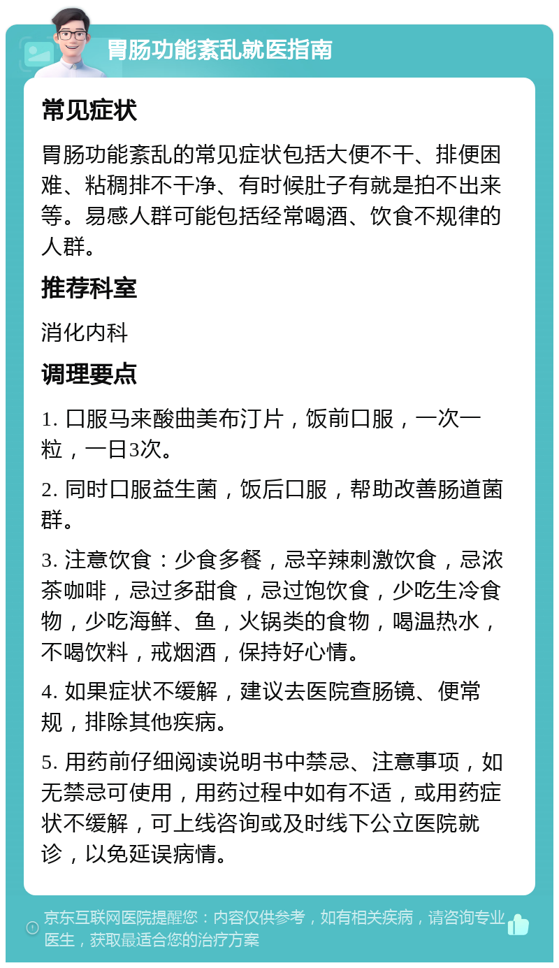 胃肠功能紊乱就医指南 常见症状 胃肠功能紊乱的常见症状包括大便不干、排便困难、粘稠排不干净、有时候肚子有就是拍不出来等。易感人群可能包括经常喝酒、饮食不规律的人群。 推荐科室 消化内科 调理要点 1. 口服马来酸曲美布汀片，饭前口服，一次一粒，一日3次。 2. 同时口服益生菌，饭后口服，帮助改善肠道菌群。 3. 注意饮食：少食多餐，忌辛辣刺激饮食，忌浓茶咖啡，忌过多甜食，忌过饱饮食，少吃生冷食物，少吃海鲜、鱼，火锅类的食物，喝温热水，不喝饮料，戒烟酒，保持好心情。 4. 如果症状不缓解，建议去医院查肠镜、便常规，排除其他疾病。 5. 用药前仔细阅读说明书中禁忌、注意事项，如无禁忌可使用，用药过程中如有不适，或用药症状不缓解，可上线咨询或及时线下公立医院就诊，以免延误病情。