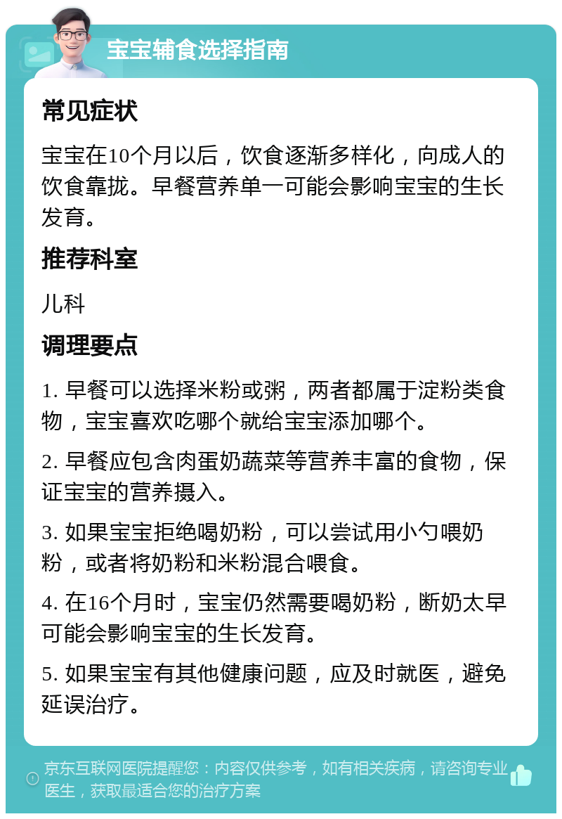 宝宝辅食选择指南 常见症状 宝宝在10个月以后，饮食逐渐多样化，向成人的饮食靠拢。早餐营养单一可能会影响宝宝的生长发育。 推荐科室 儿科 调理要点 1. 早餐可以选择米粉或粥，两者都属于淀粉类食物，宝宝喜欢吃哪个就给宝宝添加哪个。 2. 早餐应包含肉蛋奶蔬菜等营养丰富的食物，保证宝宝的营养摄入。 3. 如果宝宝拒绝喝奶粉，可以尝试用小勺喂奶粉，或者将奶粉和米粉混合喂食。 4. 在16个月时，宝宝仍然需要喝奶粉，断奶太早可能会影响宝宝的生长发育。 5. 如果宝宝有其他健康问题，应及时就医，避免延误治疗。