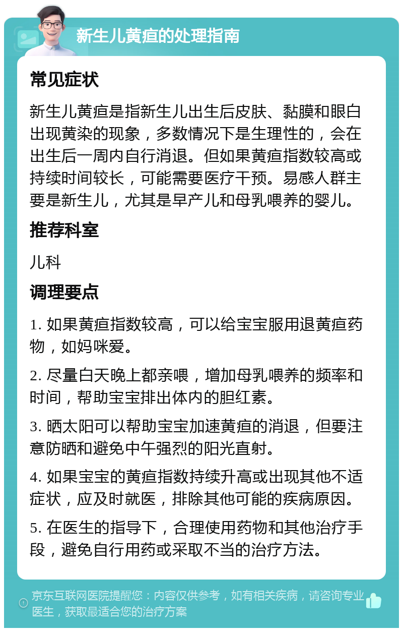 新生儿黄疸的处理指南 常见症状 新生儿黄疸是指新生儿出生后皮肤、黏膜和眼白出现黄染的现象，多数情况下是生理性的，会在出生后一周内自行消退。但如果黄疸指数较高或持续时间较长，可能需要医疗干预。易感人群主要是新生儿，尤其是早产儿和母乳喂养的婴儿。 推荐科室 儿科 调理要点 1. 如果黄疸指数较高，可以给宝宝服用退黄疸药物，如妈咪爱。 2. 尽量白天晚上都亲喂，增加母乳喂养的频率和时间，帮助宝宝排出体内的胆红素。 3. 晒太阳可以帮助宝宝加速黄疸的消退，但要注意防晒和避免中午强烈的阳光直射。 4. 如果宝宝的黄疸指数持续升高或出现其他不适症状，应及时就医，排除其他可能的疾病原因。 5. 在医生的指导下，合理使用药物和其他治疗手段，避免自行用药或采取不当的治疗方法。