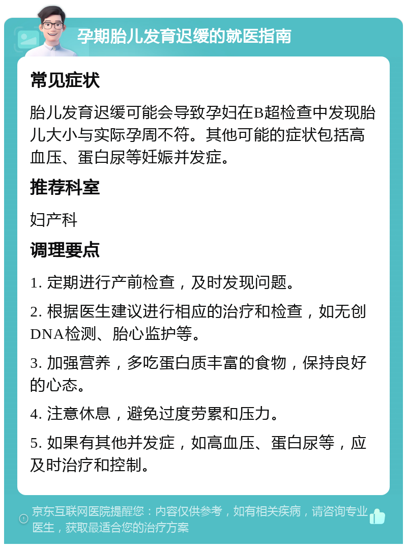 孕期胎儿发育迟缓的就医指南 常见症状 胎儿发育迟缓可能会导致孕妇在B超检查中发现胎儿大小与实际孕周不符。其他可能的症状包括高血压、蛋白尿等妊娠并发症。 推荐科室 妇产科 调理要点 1. 定期进行产前检查，及时发现问题。 2. 根据医生建议进行相应的治疗和检查，如无创DNA检测、胎心监护等。 3. 加强营养，多吃蛋白质丰富的食物，保持良好的心态。 4. 注意休息，避免过度劳累和压力。 5. 如果有其他并发症，如高血压、蛋白尿等，应及时治疗和控制。