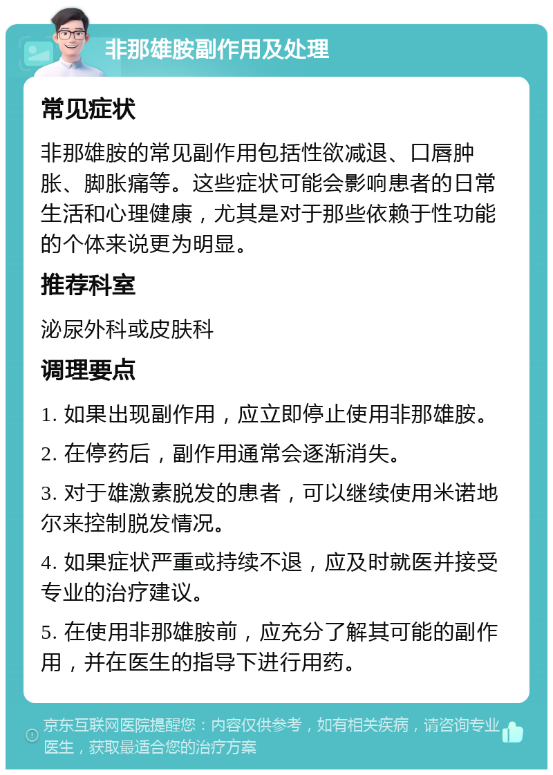 非那雄胺副作用及处理 常见症状 非那雄胺的常见副作用包括性欲减退、口唇肿胀、脚胀痛等。这些症状可能会影响患者的日常生活和心理健康，尤其是对于那些依赖于性功能的个体来说更为明显。 推荐科室 泌尿外科或皮肤科 调理要点 1. 如果出现副作用，应立即停止使用非那雄胺。 2. 在停药后，副作用通常会逐渐消失。 3. 对于雄激素脱发的患者，可以继续使用米诺地尔来控制脱发情况。 4. 如果症状严重或持续不退，应及时就医并接受专业的治疗建议。 5. 在使用非那雄胺前，应充分了解其可能的副作用，并在医生的指导下进行用药。