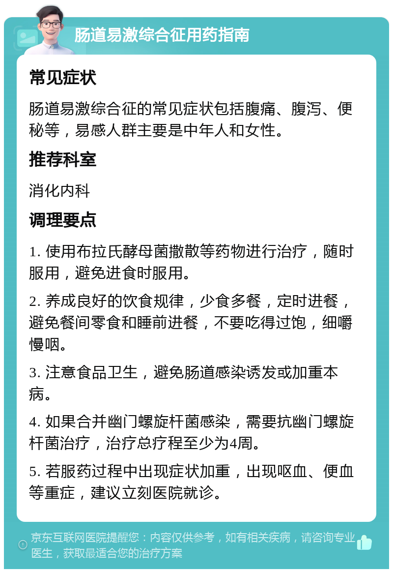 肠道易激综合征用药指南 常见症状 肠道易激综合征的常见症状包括腹痛、腹泻、便秘等，易感人群主要是中年人和女性。 推荐科室 消化内科 调理要点 1. 使用布拉氏酵母菌撒散等药物进行治疗，随时服用，避免进食时服用。 2. 养成良好的饮食规律，少食多餐，定时进餐，避免餐间零食和睡前进餐，不要吃得过饱，细嚼慢咽。 3. 注意食品卫生，避免肠道感染诱发或加重本病。 4. 如果合并幽门螺旋杆菌感染，需要抗幽门螺旋杆菌治疗，治疗总疗程至少为4周。 5. 若服药过程中出现症状加重，出现呕血、便血等重症，建议立刻医院就诊。