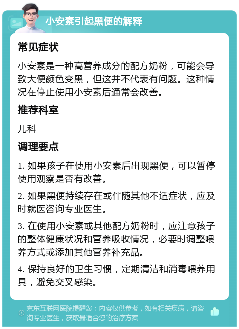 小安素引起黑便的解释 常见症状 小安素是一种高营养成分的配方奶粉，可能会导致大便颜色变黑，但这并不代表有问题。这种情况在停止使用小安素后通常会改善。 推荐科室 儿科 调理要点 1. 如果孩子在使用小安素后出现黑便，可以暂停使用观察是否有改善。 2. 如果黑便持续存在或伴随其他不适症状，应及时就医咨询专业医生。 3. 在使用小安素或其他配方奶粉时，应注意孩子的整体健康状况和营养吸收情况，必要时调整喂养方式或添加其他营养补充品。 4. 保持良好的卫生习惯，定期清洁和消毒喂养用具，避免交叉感染。