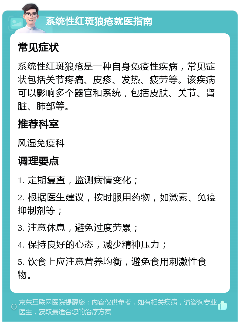 系统性红斑狼疮就医指南 常见症状 系统性红斑狼疮是一种自身免疫性疾病，常见症状包括关节疼痛、皮疹、发热、疲劳等。该疾病可以影响多个器官和系统，包括皮肤、关节、肾脏、肺部等。 推荐科室 风湿免疫科 调理要点 1. 定期复查，监测病情变化； 2. 根据医生建议，按时服用药物，如激素、免疫抑制剂等； 3. 注意休息，避免过度劳累； 4. 保持良好的心态，减少精神压力； 5. 饮食上应注意营养均衡，避免食用刺激性食物。