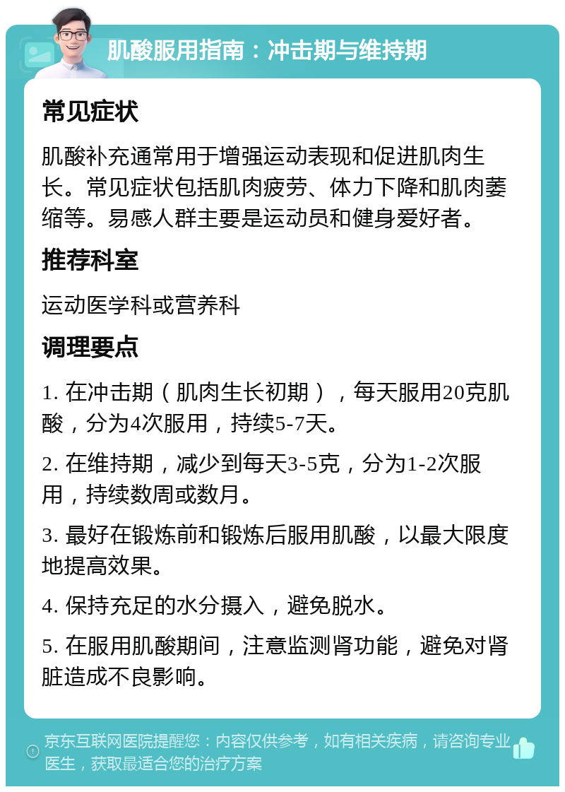 肌酸服用指南：冲击期与维持期 常见症状 肌酸补充通常用于增强运动表现和促进肌肉生长。常见症状包括肌肉疲劳、体力下降和肌肉萎缩等。易感人群主要是运动员和健身爱好者。 推荐科室 运动医学科或营养科 调理要点 1. 在冲击期（肌肉生长初期），每天服用20克肌酸，分为4次服用，持续5-7天。 2. 在维持期，减少到每天3-5克，分为1-2次服用，持续数周或数月。 3. 最好在锻炼前和锻炼后服用肌酸，以最大限度地提高效果。 4. 保持充足的水分摄入，避免脱水。 5. 在服用肌酸期间，注意监测肾功能，避免对肾脏造成不良影响。