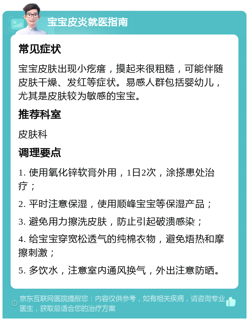 宝宝皮炎就医指南 常见症状 宝宝皮肤出现小疙瘩，摸起来很粗糙，可能伴随皮肤干燥、发红等症状。易感人群包括婴幼儿，尤其是皮肤较为敏感的宝宝。 推荐科室 皮肤科 调理要点 1. 使用氧化锌软膏外用，1日2次，涂搽患处治疗； 2. 平时注意保湿，使用顺峰宝宝等保湿产品； 3. 避免用力擦洗皮肤，防止引起破溃感染； 4. 给宝宝穿宽松透气的纯棉衣物，避免焐热和摩擦刺激； 5. 多饮水，注意室内通风换气，外出注意防晒。