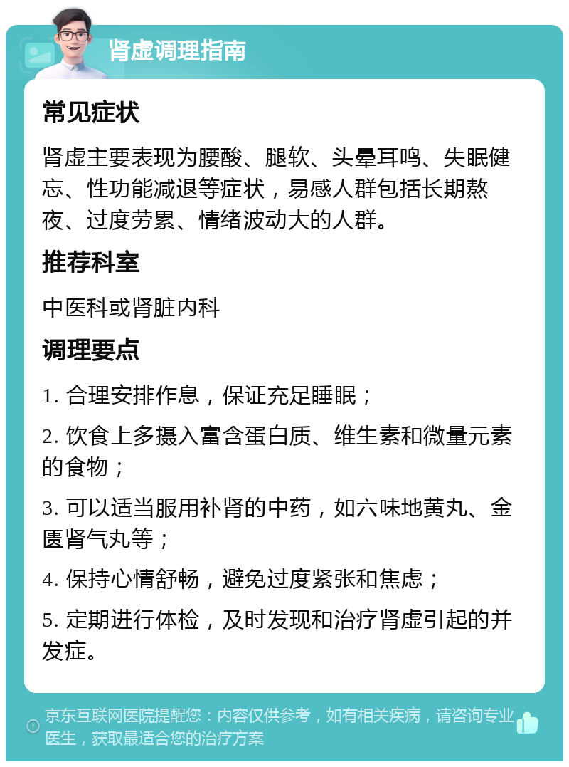 肾虚调理指南 常见症状 肾虚主要表现为腰酸、腿软、头晕耳鸣、失眠健忘、性功能减退等症状，易感人群包括长期熬夜、过度劳累、情绪波动大的人群。 推荐科室 中医科或肾脏内科 调理要点 1. 合理安排作息，保证充足睡眠； 2. 饮食上多摄入富含蛋白质、维生素和微量元素的食物； 3. 可以适当服用补肾的中药，如六味地黄丸、金匮肾气丸等； 4. 保持心情舒畅，避免过度紧张和焦虑； 5. 定期进行体检，及时发现和治疗肾虚引起的并发症。